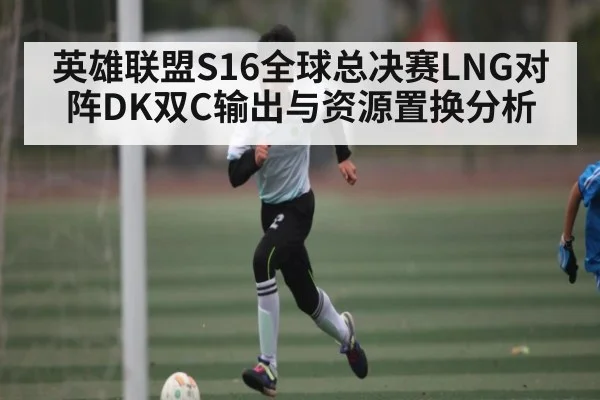 英雄联盟S16全球总决赛LNG对阵DK双C输出与资源置换分析